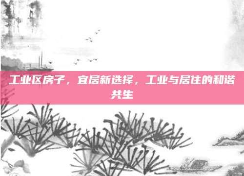 工业区房子，宜居新选择，工业与居住的和谐共生