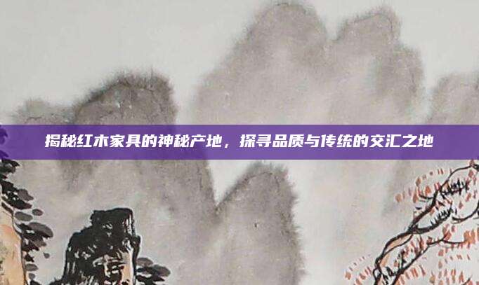 揭秘红木家具的神秘产地，探寻品质与传统的交汇之地