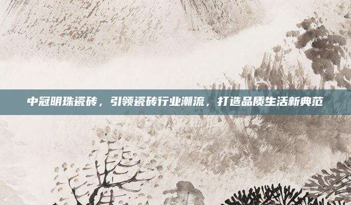 中冠明珠瓷砖，引领瓷砖行业潮流，打造品质生活新典范