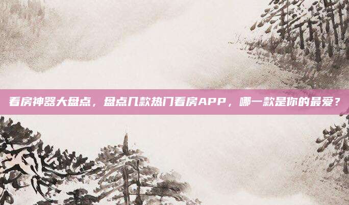 看房神器大盘点，盘点几款热门看房APP，哪一款是你的最爱？