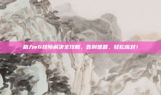 格力e6故障解决全攻略，告别难题，轻松应对！