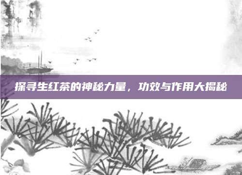 探寻生红茶的神秘力量，功效与作用大揭秘