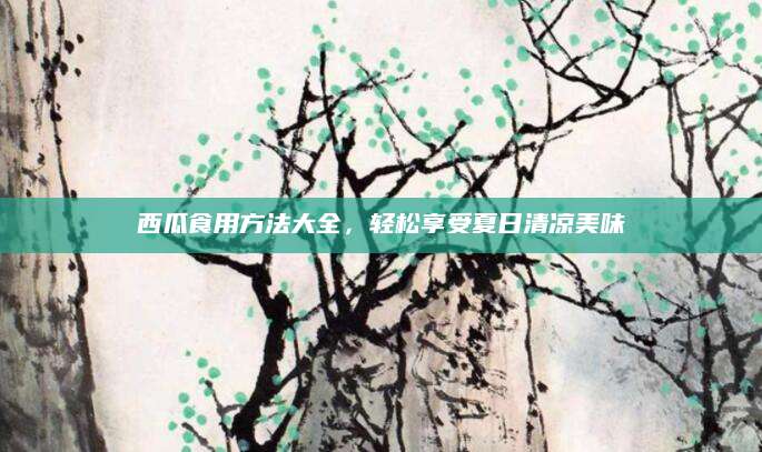 西瓜食用方法大全，轻松享受夏日清凉美味