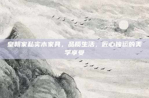 皇朝家私实木家具，品质生活，匠心独运的美学享受