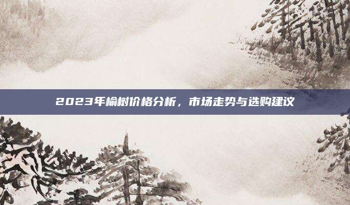 2023年榆树价格分析，市场走势与选购建议