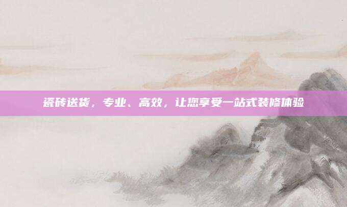 瓷砖送货，专业、高效，让您享受一站式装修体验