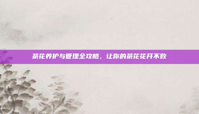 茶花养护与管理全攻略，让你的茶花花开不败
