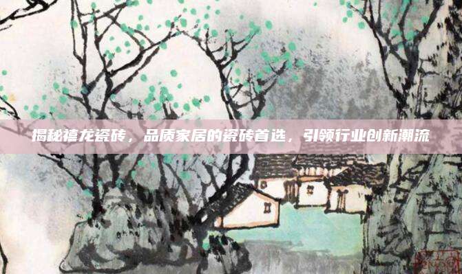 揭秘禧龙瓷砖，品质家居的瓷砖首选，引领行业创新潮流