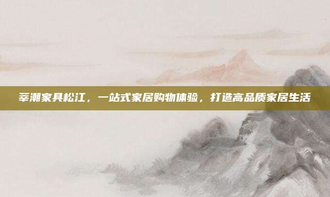 莘潮家具松江，一站式家居购物体验，打造高品质家居生活