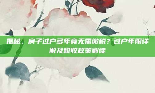 揭秘，房子过户多年竟无需缴税？过户年限详解及税收政策解读