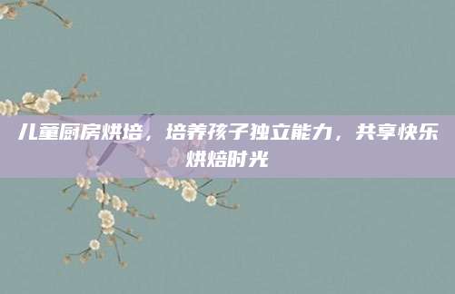 儿童厨房烘培，培养孩子独立能力，共享快乐烘焙时光