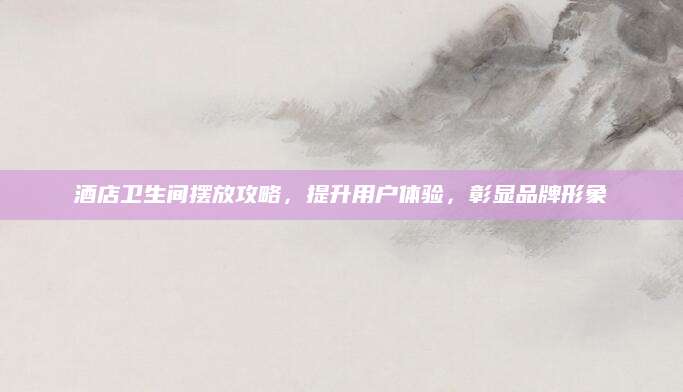酒店卫生间摆放攻略，提升用户体验，彰显品牌形象
