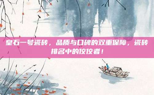 皇石一号瓷砖，品质与口碑的双重保障，瓷砖排名中的佼佼者！