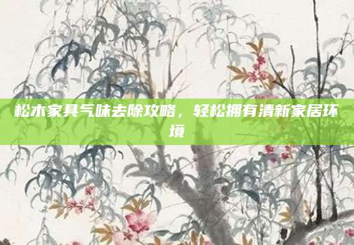 松木家具气味去除攻略，轻松拥有清新家居环境