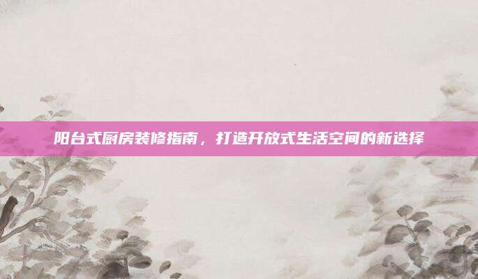 阳台式厨房装修指南，打造开放式生活空间的新选择
