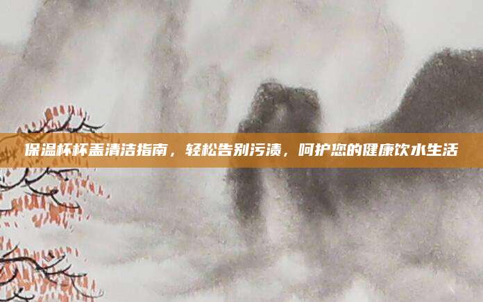 保温杯杯盖清洁指南，轻松告别污渍，呵护您的健康饮水生活