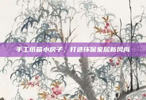 手工纸箱小房子，打造环保家居新风尚