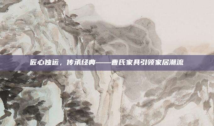 匠心独运，传承经典——曹氏家具引领家居潮流