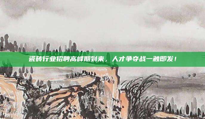 瓷砖行业招聘高峰期到来，人才争夺战一触即发！