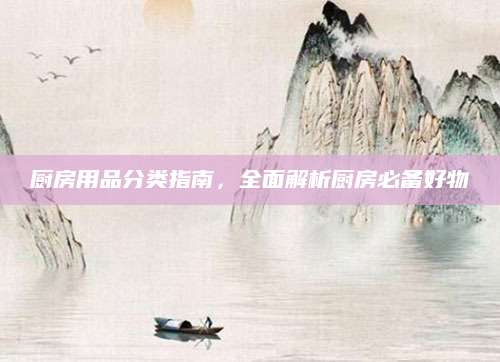 厨房用品分类指南，全面解析厨房必备好物