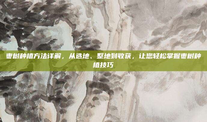 枣树种植方法详解，从选地、整地到收获，让您轻松掌握枣树种植技巧