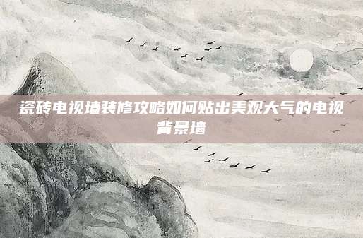 瓷砖电视墙装修攻略如何贴出美观大气的电视背景墙