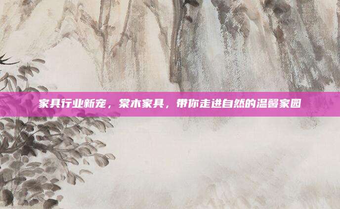 家具行业新宠，棠木家具，带你走进自然的温馨家园