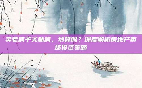 卖老房子买新房，划算吗？深度解析房地产市场投资策略
