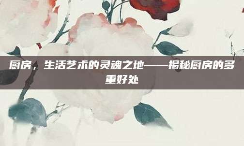 厨房，生活艺术的灵魂之地——揭秘厨房的多重好处