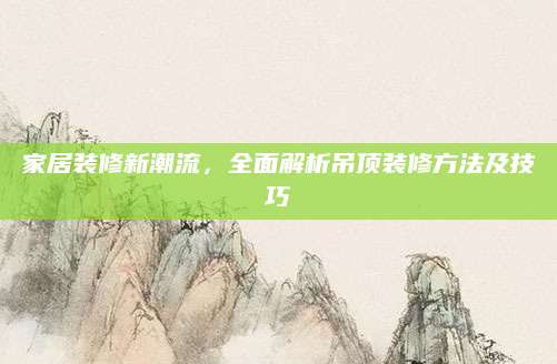家居装修新潮流，全面解析吊顶装修方法及技巧