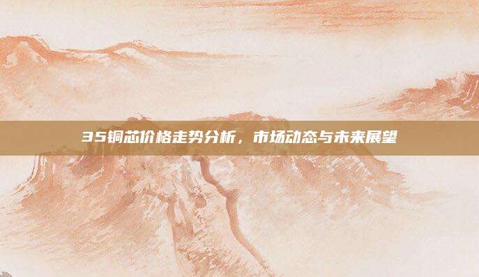 35铜芯价格走势分析，市场动态与未来展望