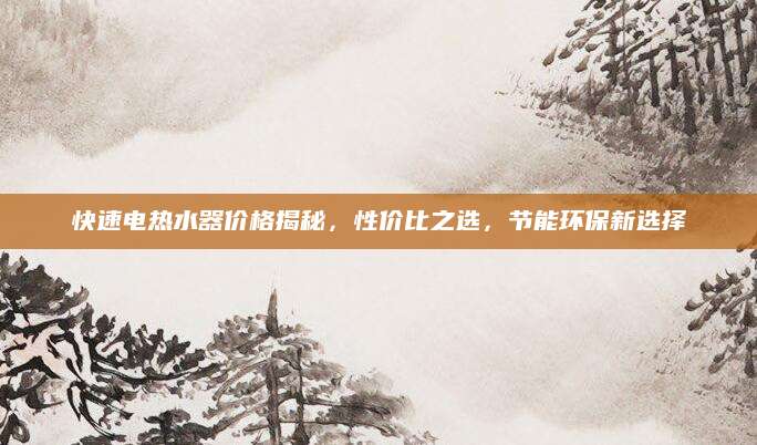 快速电热水器价格揭秘，性价比之选，节能环保新选择