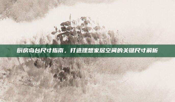 厨房岛台尺寸指南，打造理想家居空间的关键尺寸解析