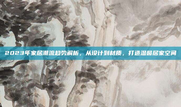 2023年家居潮流趋势解析，从设计到材质，打造温馨居家空间