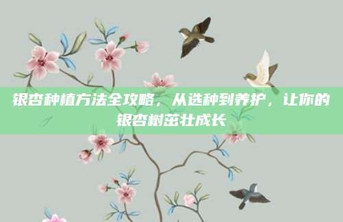 银杏种植方法全攻略，从选种到养护，让你的银杏树茁壮成长