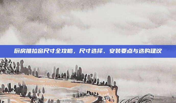 厨房推拉窗尺寸全攻略，尺寸选择、安装要点与选购建议