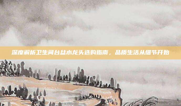 深度解析卫生间台盆水龙头选购指南，品质生活从细节开始