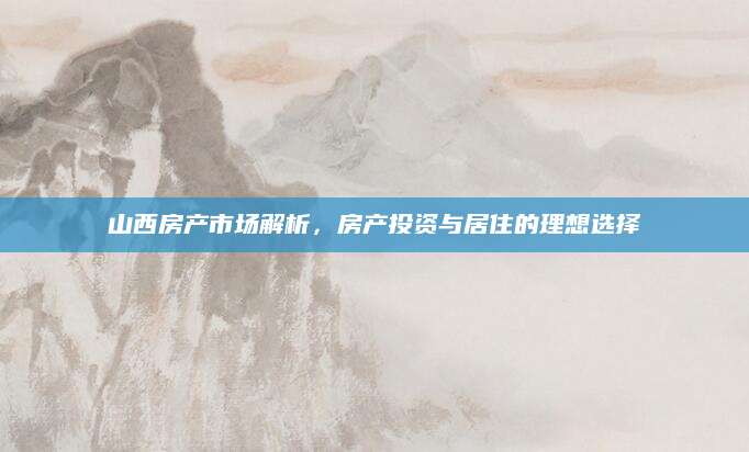 山西房产市场解析，房产投资与居住的理想选择