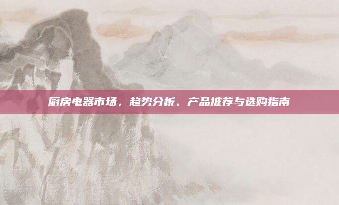 厨房电器市场，趋势分析、产品推荐与选购指南