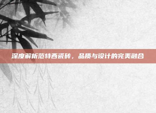 深度解析范特西瓷砖，品质与设计的完美融合