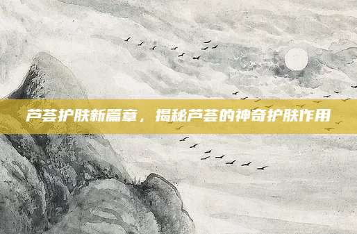 芦荟护肤新篇章，揭秘芦荟的神奇护肤作用