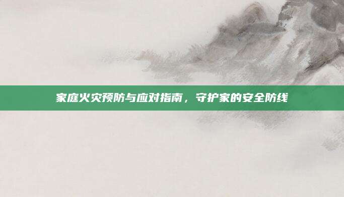 家庭火灾预防与应对指南，守护家的安全防线