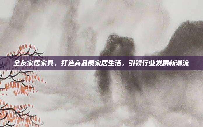 全友家居家具，打造高品质家居生活，引领行业发展新潮流