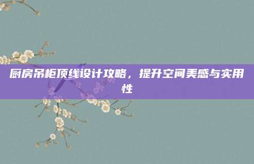 厨房吊柜顶线设计攻略，提升空间美感与实用性