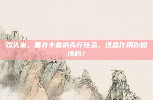 鸡头米，营养丰富的食疗佳品，这些作用你知道吗？
