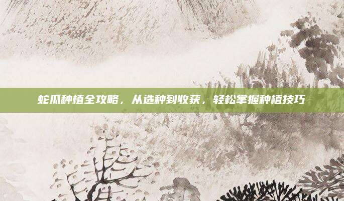 蛇瓜种植全攻略，从选种到收获，轻松掌握种植技巧