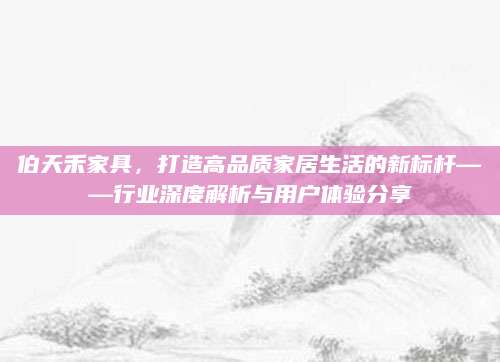 伯天禾家具，打造高品质家居生活的新标杆——行业深度解析与用户体验分享