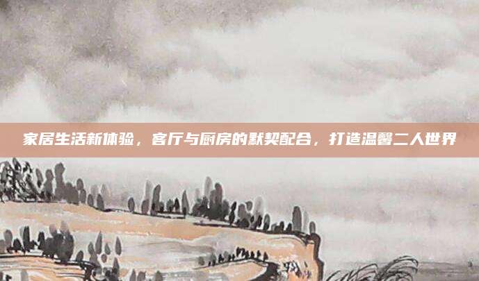 家居生活新体验，客厅与厨房的默契配合，打造温馨二人世界
