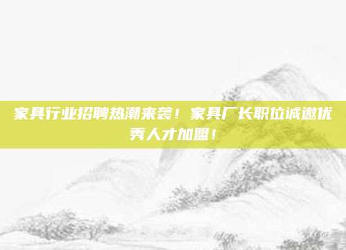 家具行业招聘热潮来袭！家具厂长职位诚邀优秀人才加盟！