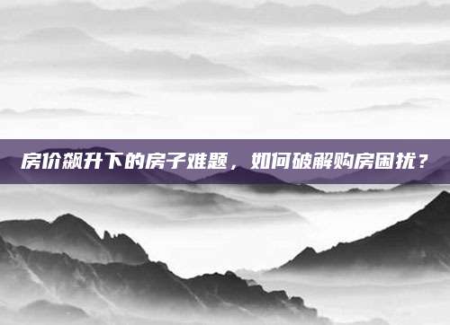 房价飙升下的房子难题，如何破解购房困扰？
